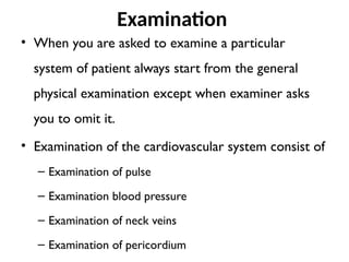 Examination
• When you are asked to examine a particular
system of patient always start from the general
physical examination except when examiner asks
you to omit it.
• Examination of the cardiovascular system consist of
– Examination of pulse
– Examination blood pressure
– Examination of neck veins
– Examination of pericordium
 