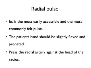 Radial pulse
• Its is the most easily accessible and the most
commonly felt pulse.
• The patients hand should be slightly flexed and
pronated.
• Press the radial artery against the head of the
radius.
 