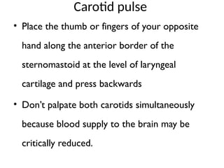 Carotid pulse
• Place the thumb or fingers of your opposite
hand along the anterior border of the
sternomastoid at the level of laryngeal
cartilage and press backwards
• Don’t palpate both carotids simultaneously
because blood supply to the brain may be
critically reduced.
 