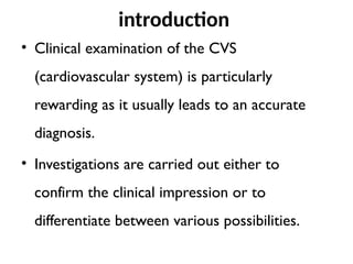 introduction
• Clinical examination of the CVS
(cardiovascular system) is particularly
rewarding as it usually leads to an accurate
diagnosis.
• Investigations are carried out either to
confirm the clinical impression or to
differentiate between various possibilities.
 