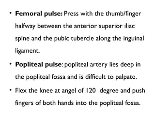 • Femoral pulse: Press with the thumb/finger
halfway between the anterior superior iliac
spine and the pubic tubercle along the inguinal
ligament.
• Popliteal pulse: popliteal artery lies deep in
the popliteal fossa and is difficult to palpate.
• Flex the knee at angel of 120 degree and push
fingers of both hands into the popliteal fossa.
 