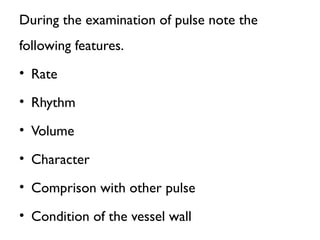 During the examination of pulse note the
following features.
• Rate
• Rhythm
• Volume
• Character
• Comprison with other pulse
• Condition of the vessel wall
 