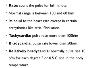 • Rate: count the pulse for full minute
• Normal range is between 100 and 60 b/m
• Its equal to the heart rate except in certain
arrhythmias like atrial fibrillation.
• Tachycardia: pulse rate more than 100b/m
• Bradycardia: pulse rate lower than 50b/m
• Relatively bradycardia: normally pulse rise 10
b/m for each degree F or 0.5 C rise in the body
temperature.
 
