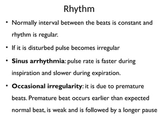 Rhythm
• Normally interval between the beats is constant and
rhythm is regular.
• If it is disturbed pulse becomes irregular
• Sinus arrhythmia: pulse rate is faster during
inspiration and slower during expiration.
• Occasional irregularity: it is due to premature
beats. Premature beat occurs earlier than expected
normal beat, is weak and is followed by a longer pause
 