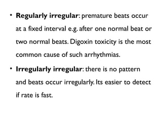 • Regularly irregular: premature beats occur
at a fixed interval e.g. after one normal beat or
two normal beats. Digoxin toxicity is the most
common cause of such arrhythmias.
• Irregularly irregular: there is no pattern
and beats occur irregularly. Its easier to detect
if rate is fast.
 