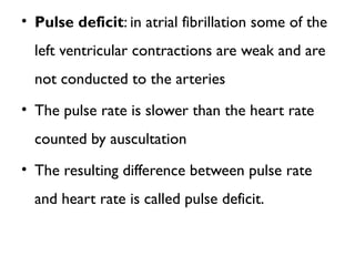 • Pulse deficit: in atrial fibrillation some of the
left ventricular contractions are weak and are
not conducted to the arteries
• The pulse rate is slower than the heart rate
counted by auscultation
• The resulting difference between pulse rate
and heart rate is called pulse deficit.
 
