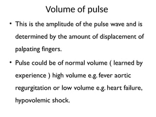 Volume of pulse
• This is the amplitude of the pulse wave and is
determined by the amount of displacement of
palpating fingers.
• Pulse could be of normal volume ( learned by
experience ) high volume e.g. fever aortic
regurgitation or low volume e.g. heart failure,
hypovolemic shock.
 