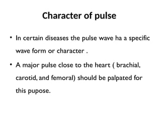 Character of pulse
• In certain diseases the pulse wave ha a specific
wave form or character .
• A major pulse close to the heart ( brachial,
carotid, and femoral) should be palpated for
this pupose.
 