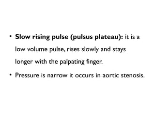 • Slow rising pulse (pulsus plateau): it is a
low volume pulse, rises slowly and stays
longer with the palpating finger.
• Pressure is narrow it occurs in aortic stenosis.
 