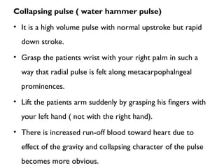 Collapsing pulse ( water hammer pulse)
• It is a high volume pulse with normal upstroke but rapid
down stroke.
• Grasp the patients wrist with your right palm in such a
way that radial pulse is felt along metacarpophalngeal
prominences.
• Lift the patients arm suddenly by grasping his fingers with
your left hand ( not with the right hand).
• There is increased run-off blood toward heart due to
effect of the gravity and collapsing character of the pulse
becomes more obvious.
 