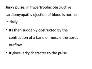 Jerky pulse: in hypertrophic obstructive
cardiomyopathy ejection of blood is normal
initially.
• Its then suddenly obstructed by the
contraction of a band of muscle the aortic
outflow.
• It gives jerky character to the pulse.
 