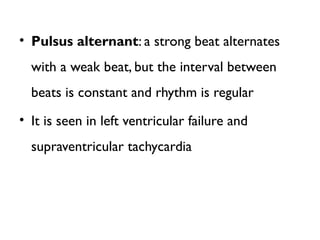 • Pulsus alternant: a strong beat alternates
with a weak beat, but the interval between
beats is constant and rhythm is regular
• It is seen in left ventricular failure and
supraventricular tachycardia
 