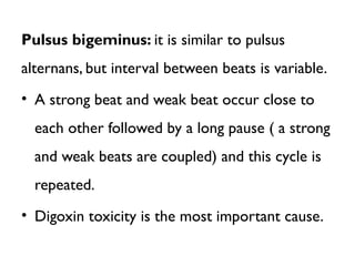 Pulsus bigeminus: it is similar to pulsus
alternans, but interval between beats is variable.
• A strong beat and weak beat occur close to
each other followed by a long pause ( a strong
and weak beats are coupled) and this cycle is
repeated.
• Digoxin toxicity is the most important cause.
 