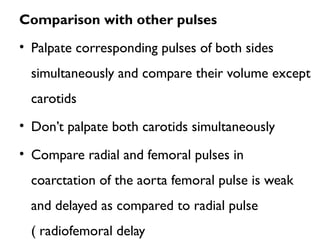 Comparison with other pulses
• Palpate corresponding pulses of both sides
simultaneously and compare their volume except
carotids
• Don’t palpate both carotids simultaneously
• Compare radial and femoral pulses in
coarctation of the aorta femoral pulse is weak
and delayed as compared to radial pulse
( radiofemoral delay
 