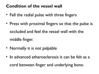 Condition of the vessel wall
• Fell the radial pulse with three fingers
• Press with proximal fingers so that the pulse is
occluded and feel the vessel wall with the
middle finger.
• Normally it is not palpable
• In advanced atherosclerosis it can be felt as a
cord between finger and underlying bone.
 