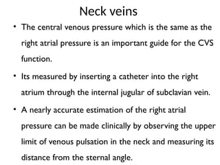 Neck veins
• The central venous pressure which is the same as the
right atrial pressure is an important guide for the CVS
function.
• Its measured by inserting a catheter into the right
atrium through the internal jugular of subclavian vein.
• A nearly accurate estimation of the right atrial
pressure can be made clinically by observing the upper
limit of venous pulsation in the neck and measuring its
distance from the sternal angle.
 