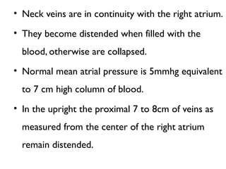 • Neck veins are in continuity with the right atrium.
• They become distended when filled with the
blood, otherwise are collapsed.
• Normal mean atrial pressure is 5mmhg equivalent
to 7 cm high column of blood.
• In the upright the proximal 7 to 8cm of veins as
measured from the center of the right atrium
remain distended.
 