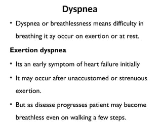 Dyspnea
• Dyspnea or breathlessness means difficulty in
breathing it ay occur on exertion or at rest.
Exertion dyspnea
• Its an early symptom of heart failure initially
• It may occur after unaccustomed or strenuous
exertion.
• But as disease progresses patient may become
breathless even on walking a few steps.
 