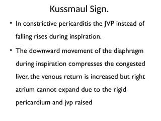 Kussmaul Sign.
• In constrictive pericarditis the JVP instead of
falling rises during inspiration.
• The downward movement of the diaphragm
during inspiration compresses the congested
liver, the venous return is increased but right
atrium cannot expand due to the rigid
pericardium and jvp raised
 