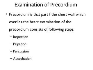Examination of Precordium
• Precordium is that part f the chest wall which
overlies the heart examination of the
precordium consists of following steps.
– Inspection
– Palpation
– Percussion
– Auscultation
 