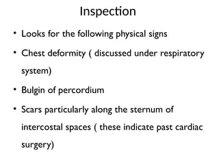 Inspection
• Looks for the following physical signs
• Chest deformity ( discussed under respiratory
system)
• Bulgin of percordium
• Scars particularly along the sternum of
intercostal spaces ( these indicate past cardiac
surgery)
 
