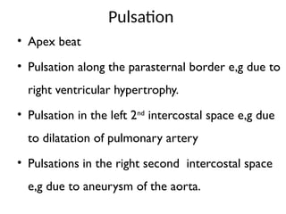 Pulsation
• Apex beat
• Pulsation along the parasternal border e,g due to
right ventricular hypertrophy.
• Pulsation in the left 2nd
intercostal space e,g due
to dilatation of pulmonary artery
• Pulsations in the right second intercostal space
e,g due to aneurysm of the aorta.
 