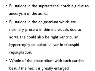 • Pulsations in the suprasternal notch e,g due to
aneurysm of the aorta.
• Pulsations in the epigastrium which are
normally present in thin individuals due to
aorta, the could also be right ventricular
hypertrophy or pulsatile liver in tricuspid
regurgitation.
• Whole of the precordium with each cardiac
beat if the heart is greatly enlarged
 