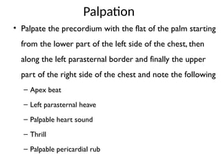 Palpation
• Palpate the precordium with the flat of the palm starting
from the lower part of the left side of the chest, then
along the left parasternal border and finally the upper
part of the right side of the chest and note the following
– Apex beat
– Left parasternal heave
– Palpable heart sound
– Thrill
– Palpable pericardial rub
 