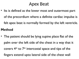 Apex Beat
• Its is defined as the lower most and outermost part
of the precordium where a definite cardiac impulse is
felt apex beat is normally formed by the left ventricle.
Method
• The patient should be lying supine place flat of the
palm over the left side of the chest in a way that it
covers 4th
to 7th
intercostal space and tips of the
fingers extend upto lateral side of the chest wall
 