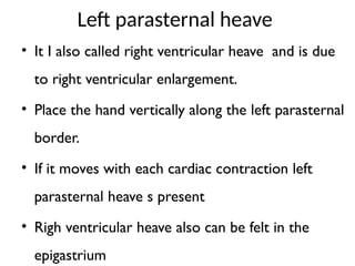 Left parasternal heave
• It I also called right ventricular heave and is due
to right ventricular enlargement.
• Place the hand vertically along the left parasternal
border.
• If it moves with each cardiac contraction left
parasternal heave s present
• Righ ventricular heave also can be felt in the
epigastrium
 