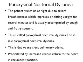 Paroxysmal Nocturnal Dyspnea
• The patient wakes up at night due to severe
breathlessness which improves on sitting upright for
several minutes and is usually accompanied by cough
and frothy sputum.
• This is called paroxysmal nocturnal dyspnea.This is
due paroxysmal nocturnal dyspnea.
• This is due to transient pulmonary edema.
• Precipitated by increased venous return to the heart
in recumbent position.
 