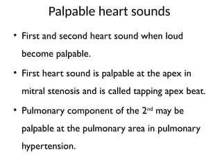 Palpable heart sounds
• First and second heart sound when loud
become palpable.
• First heart sound is palpable at the apex in
mitral stenosis and is called tapping apex beat.
• Pulmonary component of the 2nd
may be
palpable at the pulmonary area in pulmonary
hypertension.
 