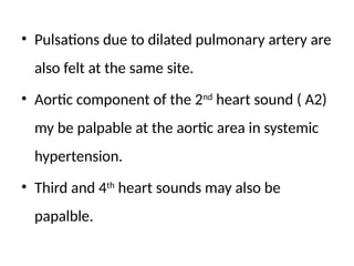 • Pulsations due to dilated pulmonary artery are
also felt at the same site.
• Aortic component of the 2nd
heart sound ( A2)
my be palpable at the aortic area in systemic
hypertension.
• Third and 4th
heart sounds may also be
papalble.
 