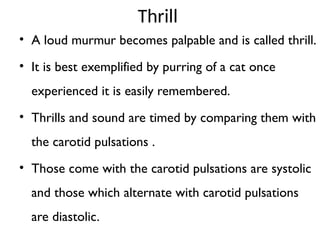Thrill
• A loud murmur becomes palpable and is called thrill.
• It is best exemplified by purring of a cat once
experienced it is easily remembered.
• Thrills and sound are timed by comparing them with
the carotid pulsations .
• Those come with the carotid pulsations are systolic
and those which alternate with carotid pulsations
are diastolic.
 