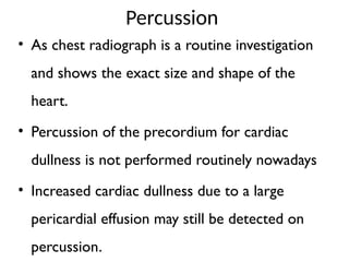 Percussion
• As chest radiograph is a routine investigation
and shows the exact size and shape of the
heart.
• Percussion of the precordium for cardiac
dullness is not performed routinely nowadays
• Increased cardiac dullness due to a large
pericardial effusion may still be detected on
percussion.
 