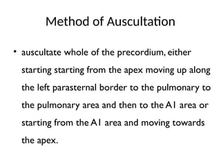 Method of Auscultation
• auscultate whole of the precordium, either
starting starting from the apex moving up along
the left parasternal border to the pulmonary to
the pulmonary area and then to the A1 area or
starting from the A1 area and moving towards
the apex.
 