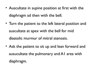 • Auscultate in supine position at first with the
diaphragm ad then with the bell.
• Turn the patient to the left lateral position and
auscultate at apex with the bell for mid
diastolic murmur of mitral stenosis.
• Ask the patient to sit up and lean forward and
ausucultate the pulmonary and A1 area with
diaphragm.
 