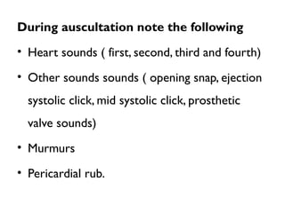 During auscultation note the following
• Heart sounds ( first, second, third and fourth)
• Other sounds sounds ( opening snap, ejection
systolic click, mid systolic click, prosthetic
valve sounds)
• Murmurs
• Pericardial rub.
 