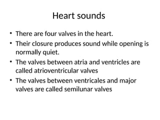 Heart sounds
• There are four valves in the heart.
• Their closure produces sound while opening is
normally quiet.
• The valves between atria and ventricles are
called atrioventricular valves
• The valves between ventricales and major
valves are called semilunar valves
 