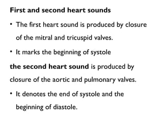 First and second heart sounds
• The first heart sound is produced by closure
of the mitral and tricuspid valves.
• It marks the beginning of systole
the second heart sound is produced by
closure of the aortic and pulmonary valves.
• It denotes the end of systole and the
beginning of diastole.
 