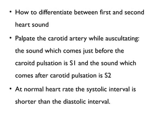 • How to differentiate between first and second
heart sound
• Palpate the carotid artery while auscultating:
the sound which comes just before the
caroitd pulsation is S1 and the sound which
comes after carotid pulsation is S2
• At normal heart rate the systolic interval is
shorter than the diastolic interval.
 