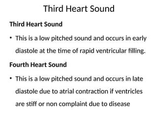 Third Heart Sound
Third Heart Sound
• This is a low pitched sound and occurs in early
diastole at the time of rapid ventricular filling.
Fourth Heart Sound
• This is a low pitched sound and occurs in late
diastole due to atrial contraction if ventricles
are stiff or non complaint due to disease
 