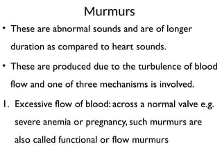 Murmurs
• These are abnormal sounds and are of longer
duration as compared to heart sounds.
• These are produced due to the turbulence of blood
flow and one of three mechanisms is involved.
1. Excessive flow of blood: across a normal valve e.g.
severe anemia or pregnancy, such murmurs are
also called functional or flow murmurs
 