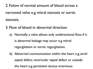 2. Folow of normal amount of blood across a
narrowed valve e,g mitral stenosis or aortic
stenosis.
3. Flow of blood in abnormal direction
a) Normally a valve allows only unidirectional flow, if it
is abnormal leakage may occur e,g mitral
regurgitation or aortic regurgitation.
b) Abnormal communication within the heart e,g atrial
septal defect, ventricular septal defect or outside
the heart e,g persistent ductus arteriosus
 