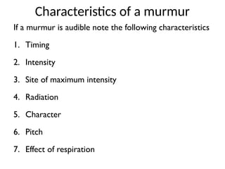 Characteristics of a murmur
If a murmur is audible note the following characteristics
1. Timing
2. Intensity
3. Site of maximum intensity
4. Radiation
5. Character
6. Pitch
7. Effect of respiration
 