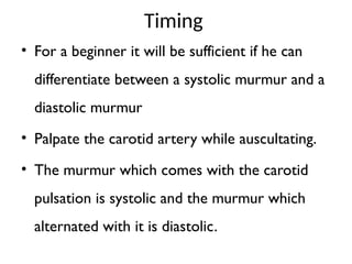 Timing
• For a beginner it will be sufficient if he can
differentiate between a systolic murmur and a
diastolic murmur
• Palpate the carotid artery while auscultating.
• The murmur which comes with the carotid
pulsation is systolic and the murmur which
alternated with it is diastolic.
 