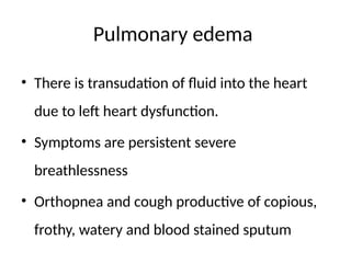 Pulmonary edema
• There is transudation of fluid into the heart
due to left heart dysfunction.
• Symptoms are persistent severe
breathlessness
• Orthopnea and cough productive of copious,
frothy, watery and blood stained sputum
 