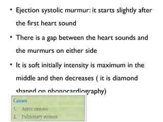 • Ejection systolic murmur: it starts slightly after
the first heart sound
• There is a gap between the heart sounds and
the murmurs on either side
• It is soft initially intensity is maximum in the
middle and then decreases ( it is diamond
shaped on phonocardiography)
 