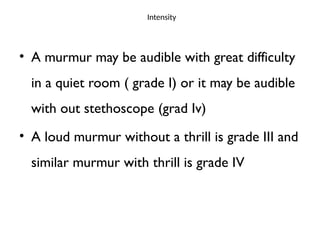 Intensity
• A murmur may be audible with great difficulty
in a quiet room ( grade I) or it may be audible
with out stethoscope (grad Iv)
• A loud murmur without a thrill is grade III and
similar murmur with thrill is grade IV
 