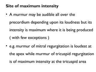 Site of maximum intensity
• A murmur may be audible all over the
precordium depending upon its loudness but its
intensity is maximum where it is being produced
( with few exceptions )
• e.g. murmur of mitral regurgitation is loudest at
the apex while murmur of tricuspid regurgitation
is of maximum intensity at the tricuspid area
 
